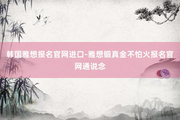 韩国雅想报名官网进口-雅想锻真金不怕火报名官网通说念