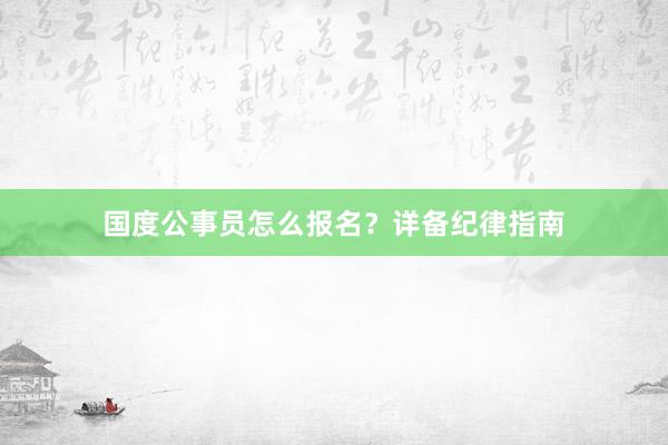 国度公事员怎么报名？详备纪律指南