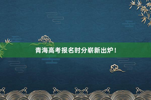 青海高考报名时分崭新出炉！