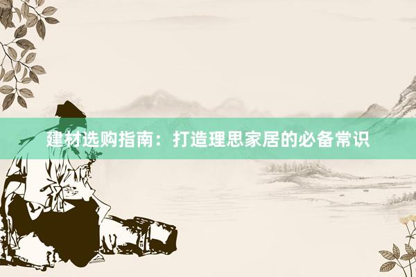 建材选购指南：打造理思家居的必备常识