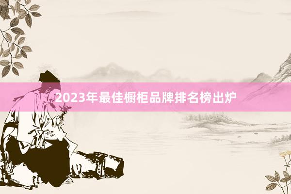 2023年最佳橱柜品牌排名榜出炉