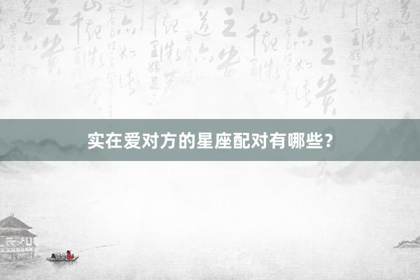 实在爱对方的星座配对有哪些？